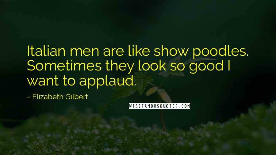 Elizabeth Gilbert Quotes: Italian men are like show poodles. Sometimes they look so good I want to applaud.