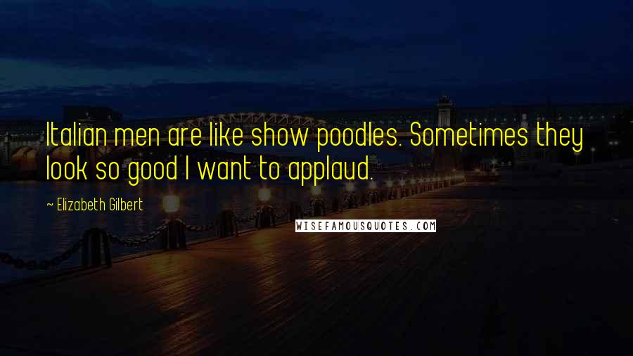 Elizabeth Gilbert Quotes: Italian men are like show poodles. Sometimes they look so good I want to applaud.