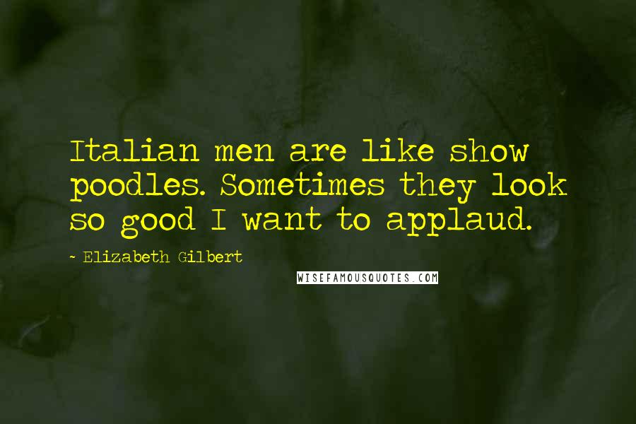 Elizabeth Gilbert Quotes: Italian men are like show poodles. Sometimes they look so good I want to applaud.