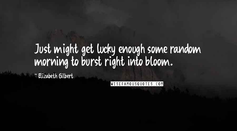 Elizabeth Gilbert Quotes: Just might get lucky enough some random morning to burst right into bloom.