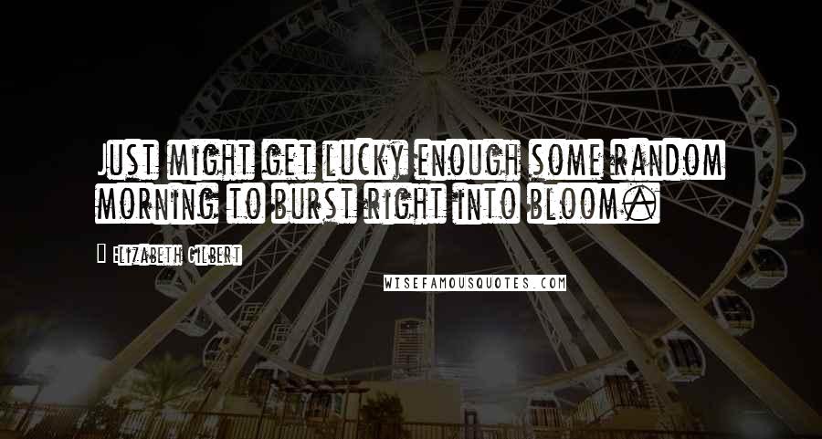 Elizabeth Gilbert Quotes: Just might get lucky enough some random morning to burst right into bloom.