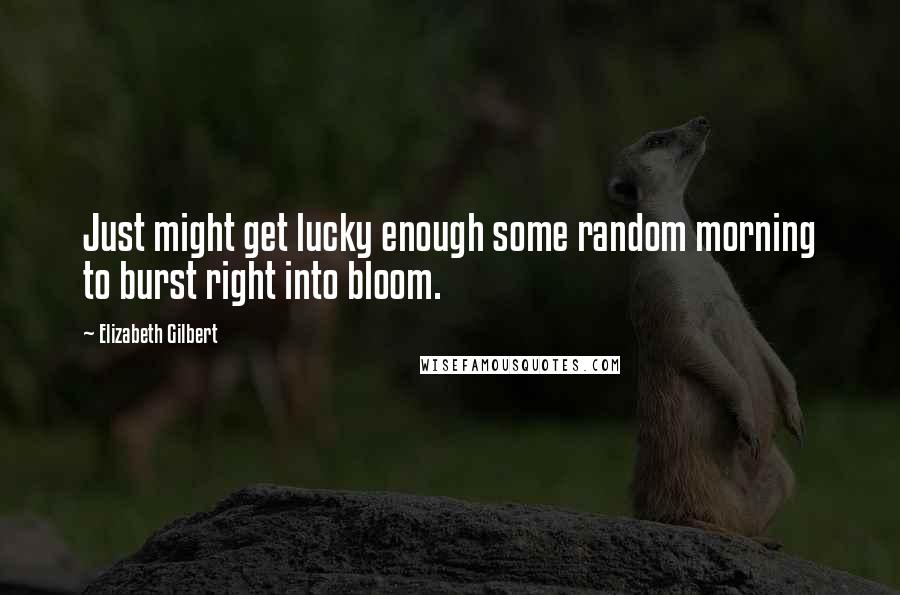 Elizabeth Gilbert Quotes: Just might get lucky enough some random morning to burst right into bloom.