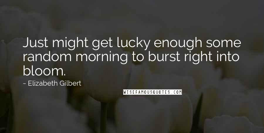 Elizabeth Gilbert Quotes: Just might get lucky enough some random morning to burst right into bloom.