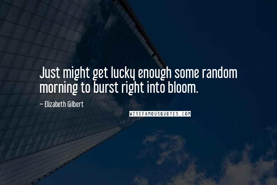 Elizabeth Gilbert Quotes: Just might get lucky enough some random morning to burst right into bloom.