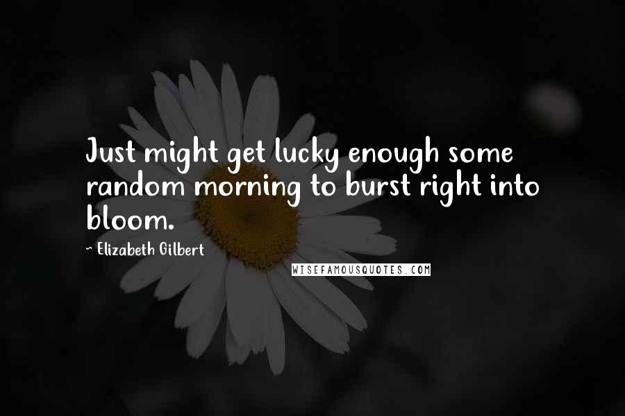 Elizabeth Gilbert Quotes: Just might get lucky enough some random morning to burst right into bloom.