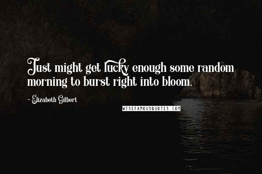 Elizabeth Gilbert Quotes: Just might get lucky enough some random morning to burst right into bloom.