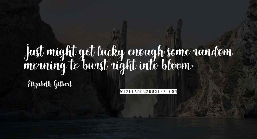 Elizabeth Gilbert Quotes: Just might get lucky enough some random morning to burst right into bloom.