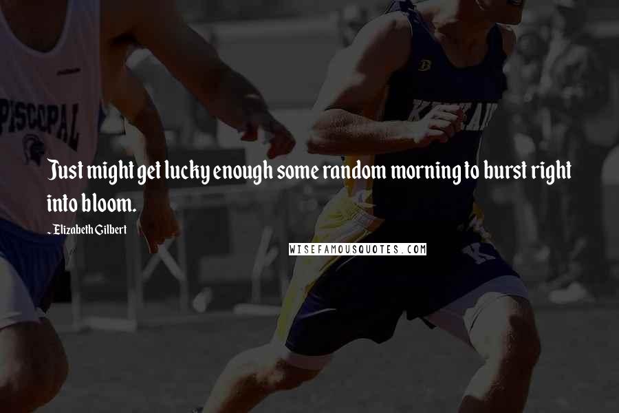 Elizabeth Gilbert Quotes: Just might get lucky enough some random morning to burst right into bloom.