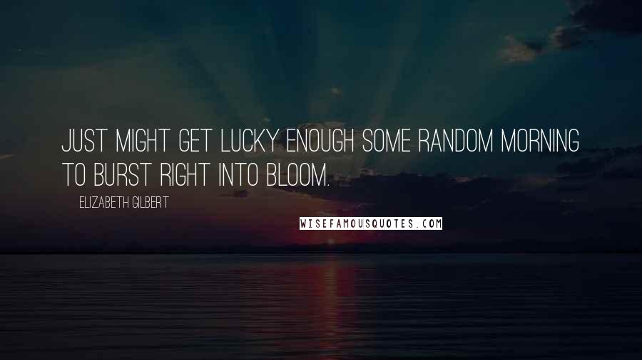 Elizabeth Gilbert Quotes: Just might get lucky enough some random morning to burst right into bloom.