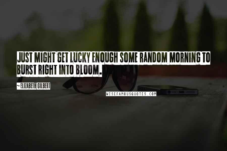 Elizabeth Gilbert Quotes: Just might get lucky enough some random morning to burst right into bloom.