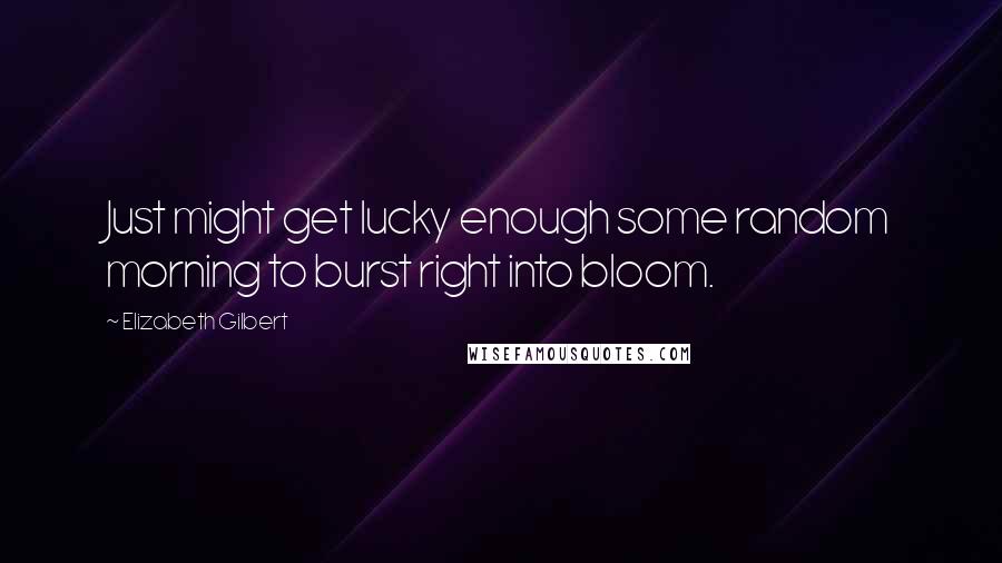 Elizabeth Gilbert Quotes: Just might get lucky enough some random morning to burst right into bloom.