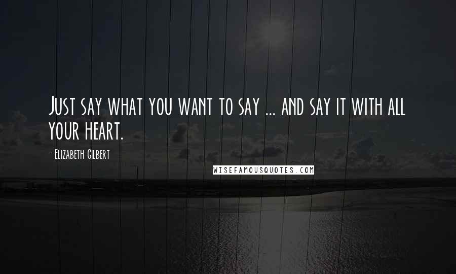 Elizabeth Gilbert Quotes: Just say what you want to say ... and say it with all your heart.