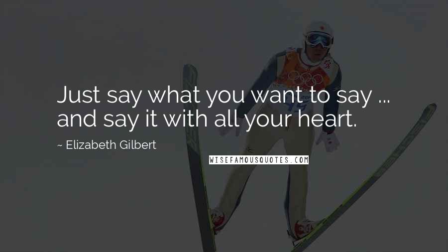 Elizabeth Gilbert Quotes: Just say what you want to say ... and say it with all your heart.
