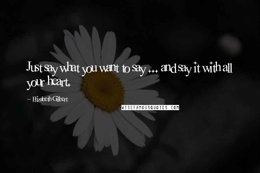 Elizabeth Gilbert Quotes: Just say what you want to say ... and say it with all your heart.