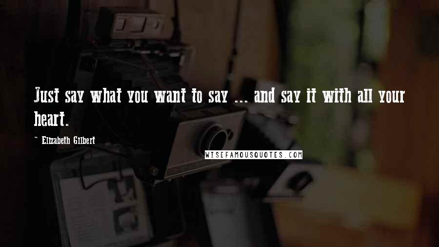 Elizabeth Gilbert Quotes: Just say what you want to say ... and say it with all your heart.
