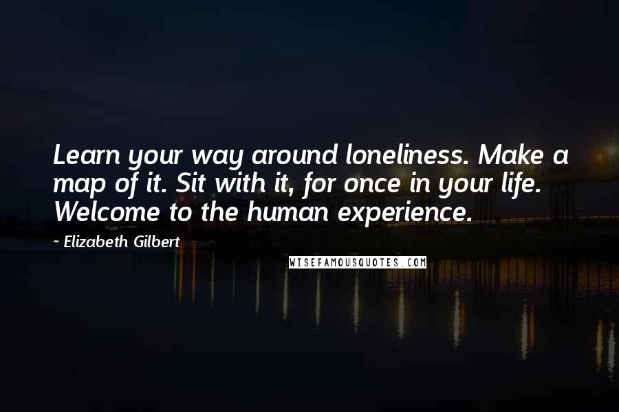Elizabeth Gilbert Quotes: Learn your way around loneliness. Make a map of it. Sit with it, for once in your life. Welcome to the human experience.
