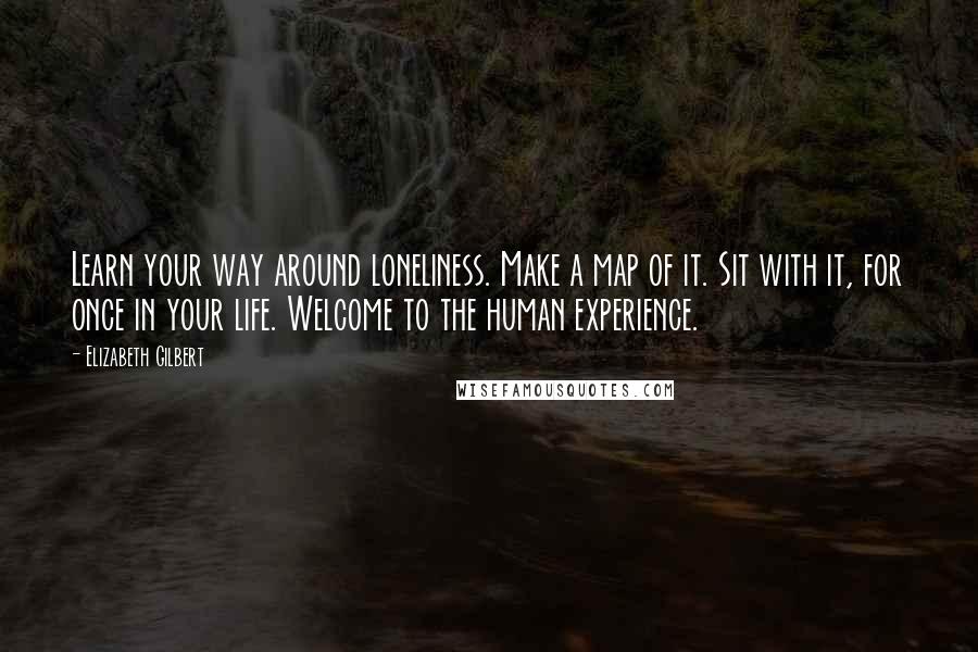 Elizabeth Gilbert Quotes: Learn your way around loneliness. Make a map of it. Sit with it, for once in your life. Welcome to the human experience.