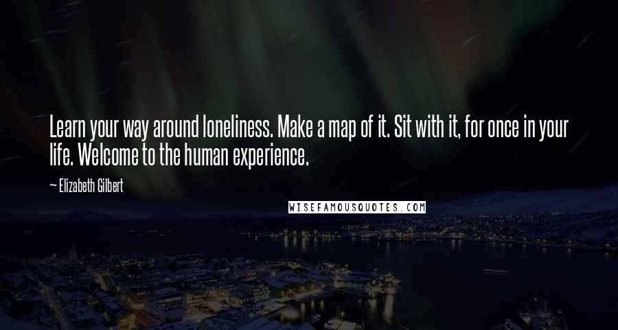 Elizabeth Gilbert Quotes: Learn your way around loneliness. Make a map of it. Sit with it, for once in your life. Welcome to the human experience.