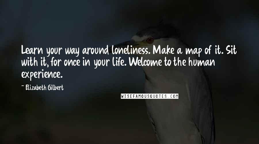 Elizabeth Gilbert Quotes: Learn your way around loneliness. Make a map of it. Sit with it, for once in your life. Welcome to the human experience.