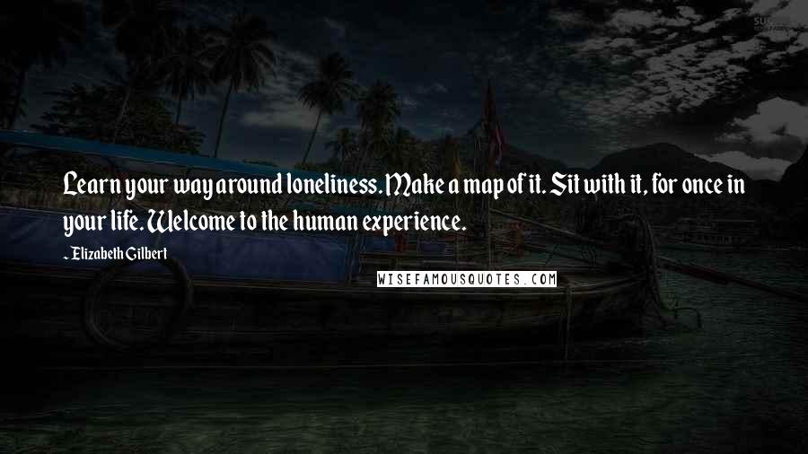 Elizabeth Gilbert Quotes: Learn your way around loneliness. Make a map of it. Sit with it, for once in your life. Welcome to the human experience.