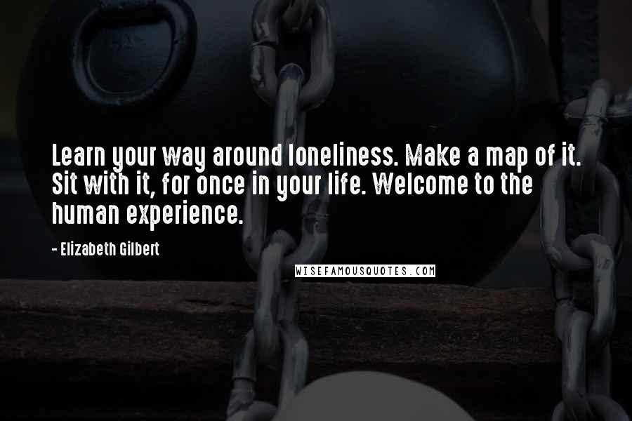 Elizabeth Gilbert Quotes: Learn your way around loneliness. Make a map of it. Sit with it, for once in your life. Welcome to the human experience.