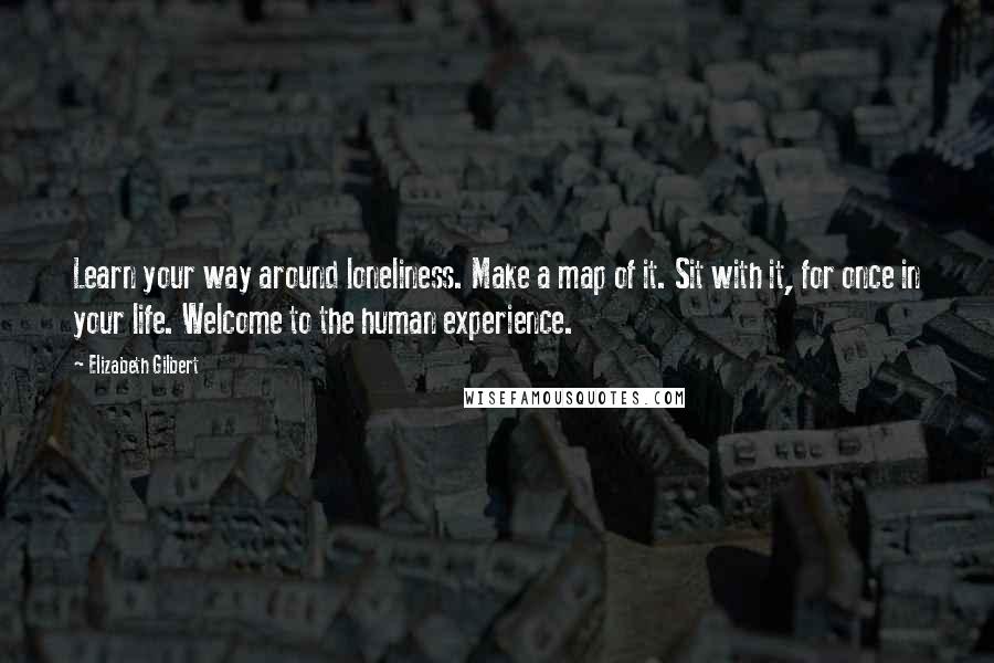 Elizabeth Gilbert Quotes: Learn your way around loneliness. Make a map of it. Sit with it, for once in your life. Welcome to the human experience.