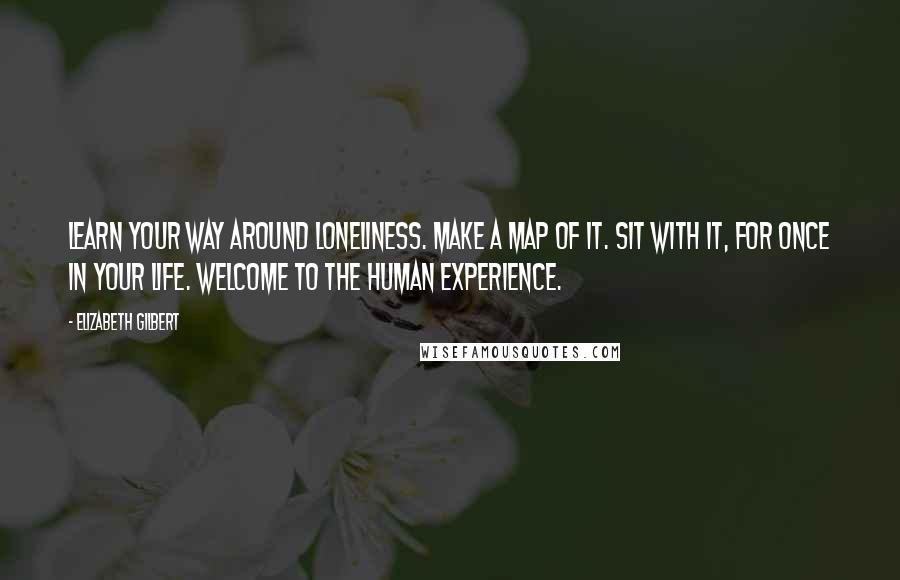 Elizabeth Gilbert Quotes: Learn your way around loneliness. Make a map of it. Sit with it, for once in your life. Welcome to the human experience.