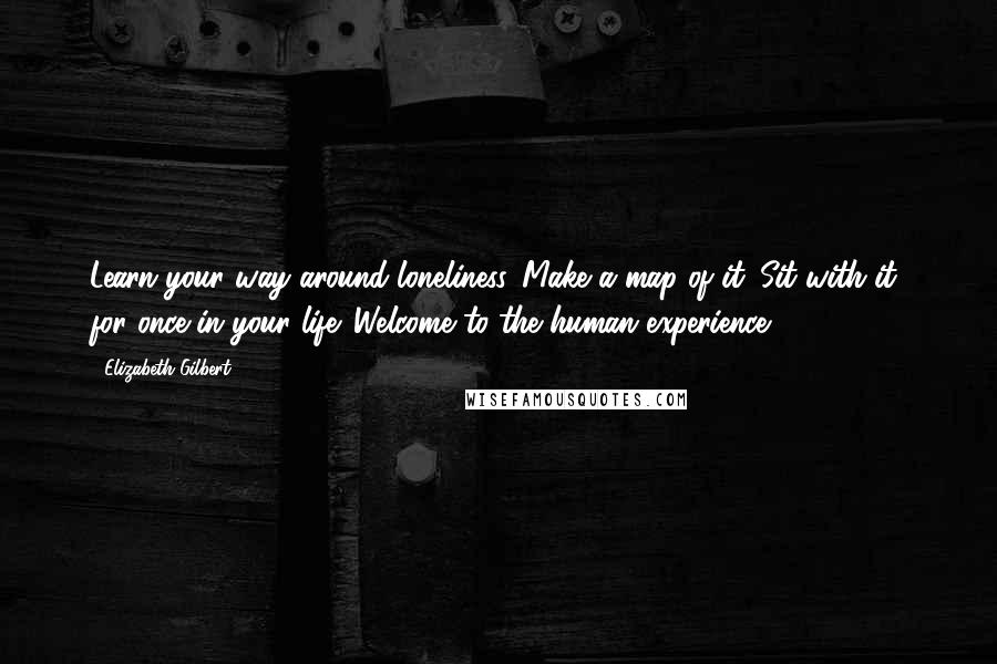 Elizabeth Gilbert Quotes: Learn your way around loneliness. Make a map of it. Sit with it, for once in your life. Welcome to the human experience.