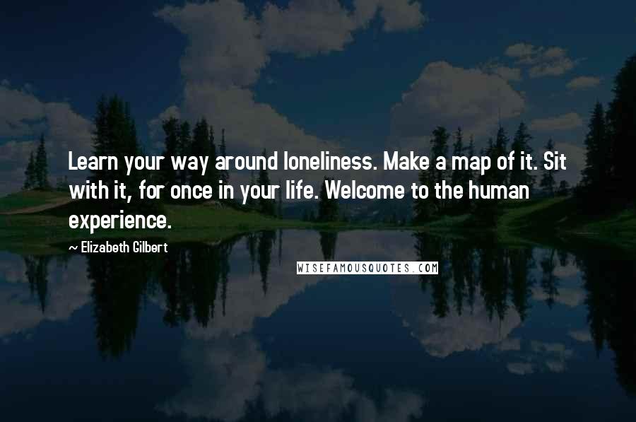 Elizabeth Gilbert Quotes: Learn your way around loneliness. Make a map of it. Sit with it, for once in your life. Welcome to the human experience.