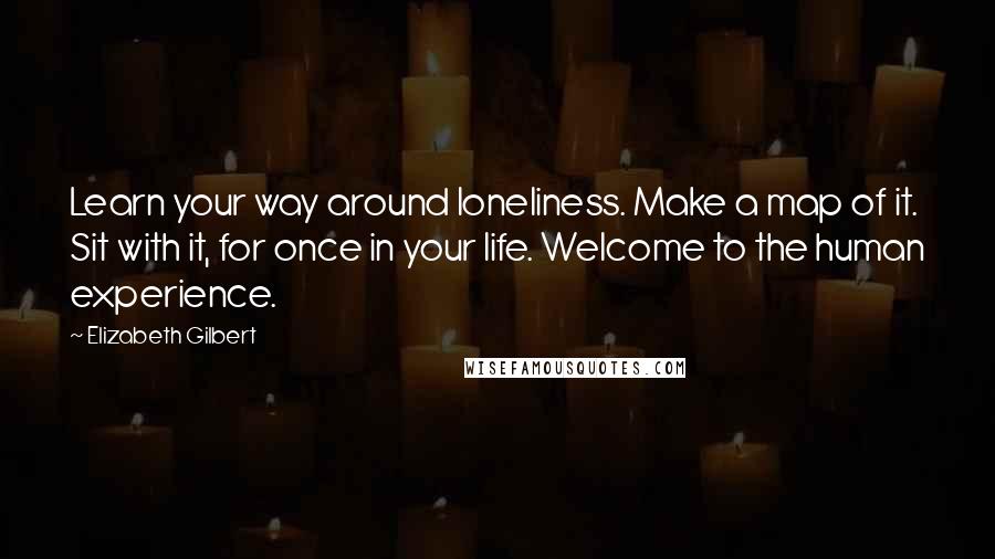 Elizabeth Gilbert Quotes: Learn your way around loneliness. Make a map of it. Sit with it, for once in your life. Welcome to the human experience.