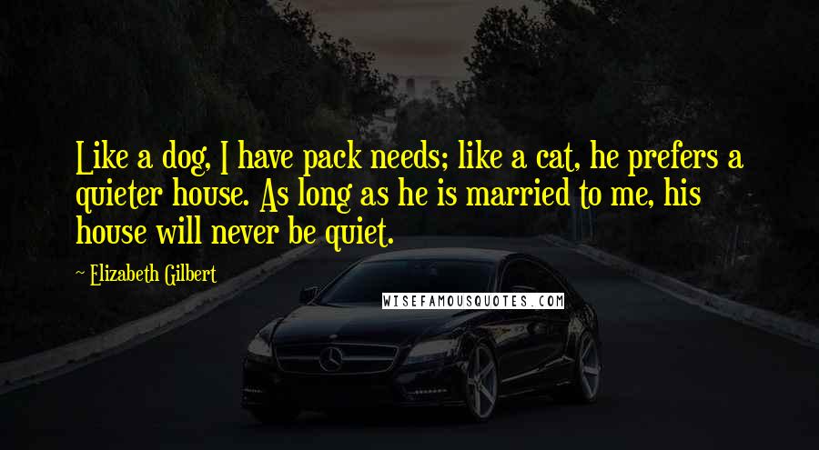 Elizabeth Gilbert Quotes: Like a dog, I have pack needs; like a cat, he prefers a quieter house. As long as he is married to me, his house will never be quiet.