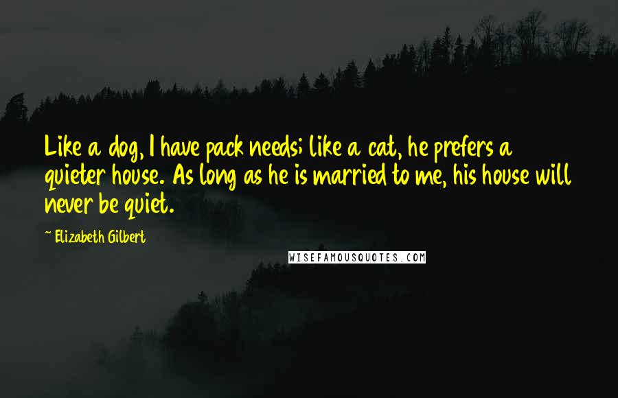 Elizabeth Gilbert Quotes: Like a dog, I have pack needs; like a cat, he prefers a quieter house. As long as he is married to me, his house will never be quiet.