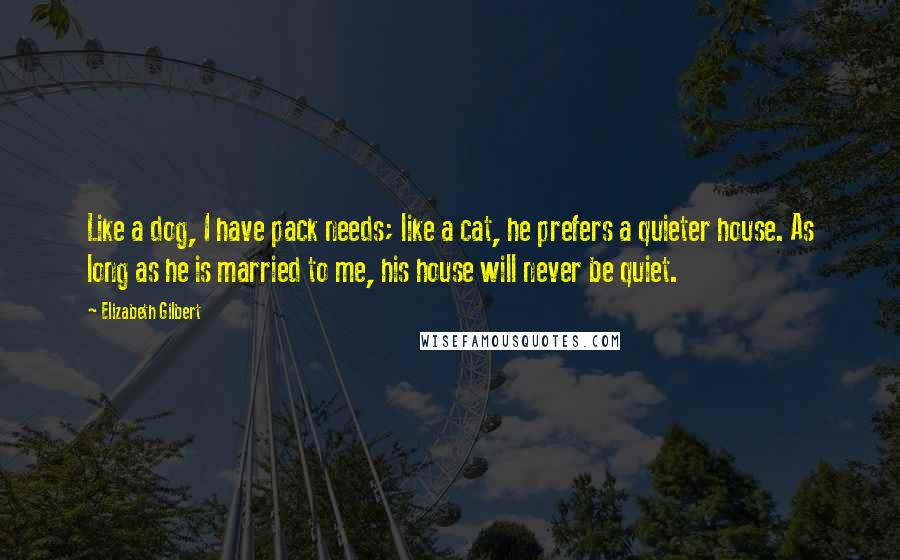 Elizabeth Gilbert Quotes: Like a dog, I have pack needs; like a cat, he prefers a quieter house. As long as he is married to me, his house will never be quiet.