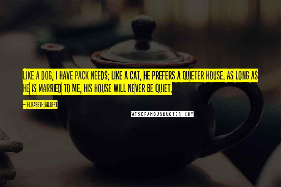 Elizabeth Gilbert Quotes: Like a dog, I have pack needs; like a cat, he prefers a quieter house. As long as he is married to me, his house will never be quiet.