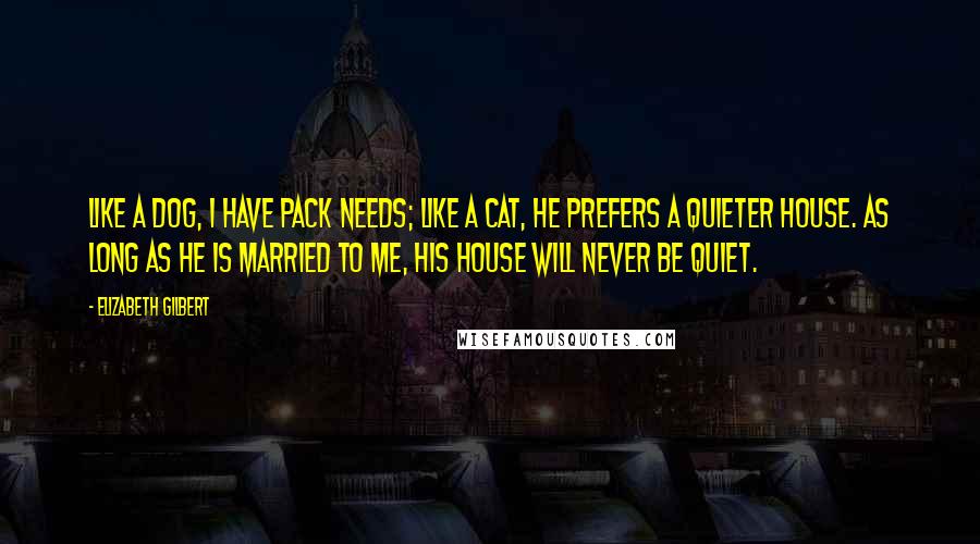 Elizabeth Gilbert Quotes: Like a dog, I have pack needs; like a cat, he prefers a quieter house. As long as he is married to me, his house will never be quiet.