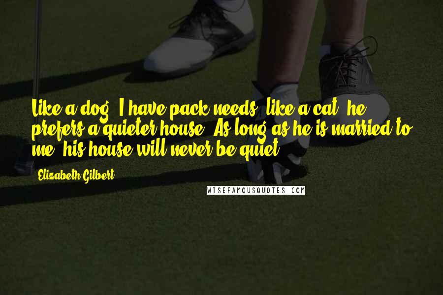 Elizabeth Gilbert Quotes: Like a dog, I have pack needs; like a cat, he prefers a quieter house. As long as he is married to me, his house will never be quiet.
