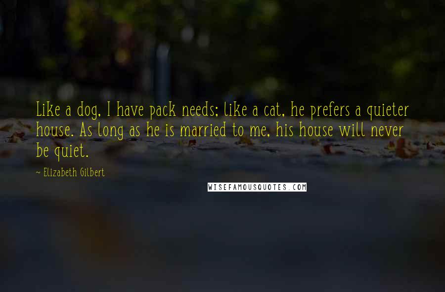 Elizabeth Gilbert Quotes: Like a dog, I have pack needs; like a cat, he prefers a quieter house. As long as he is married to me, his house will never be quiet.