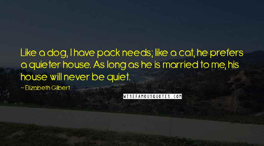 Elizabeth Gilbert Quotes: Like a dog, I have pack needs; like a cat, he prefers a quieter house. As long as he is married to me, his house will never be quiet.