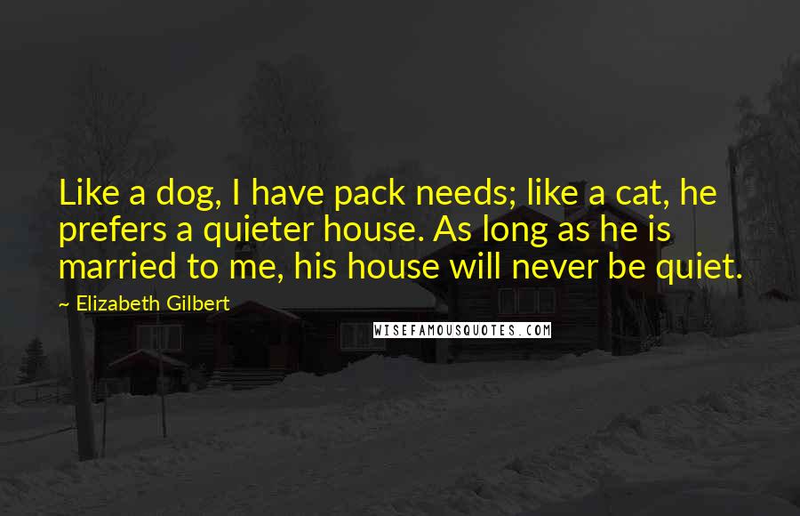 Elizabeth Gilbert Quotes: Like a dog, I have pack needs; like a cat, he prefers a quieter house. As long as he is married to me, his house will never be quiet.