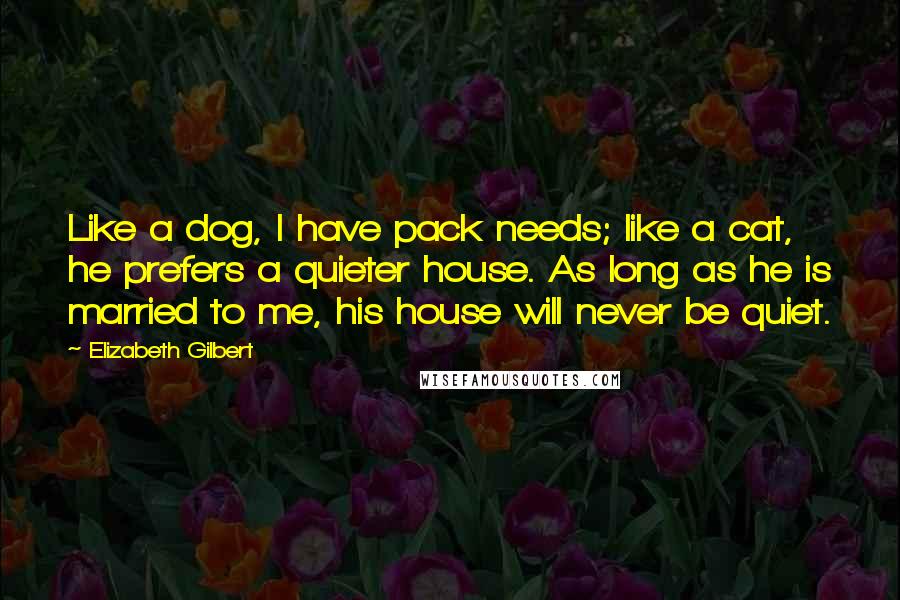 Elizabeth Gilbert Quotes: Like a dog, I have pack needs; like a cat, he prefers a quieter house. As long as he is married to me, his house will never be quiet.