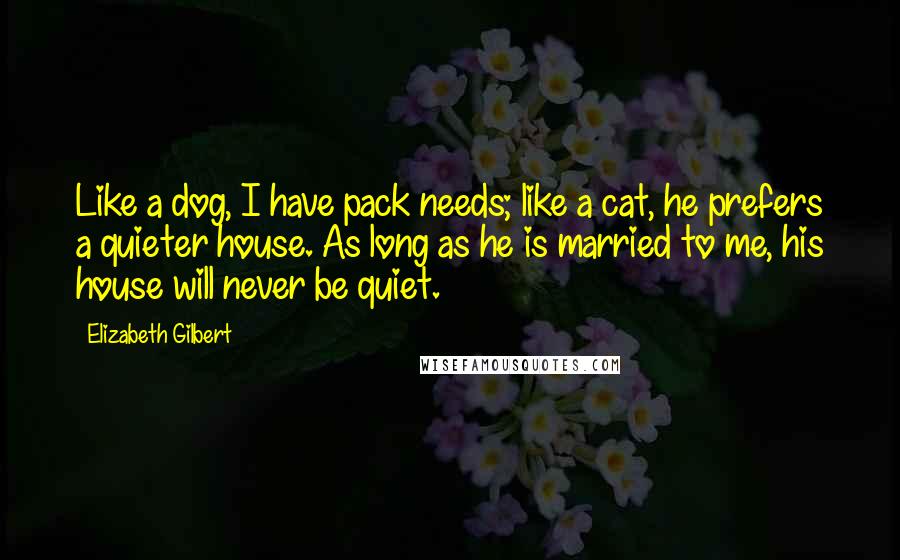 Elizabeth Gilbert Quotes: Like a dog, I have pack needs; like a cat, he prefers a quieter house. As long as he is married to me, his house will never be quiet.