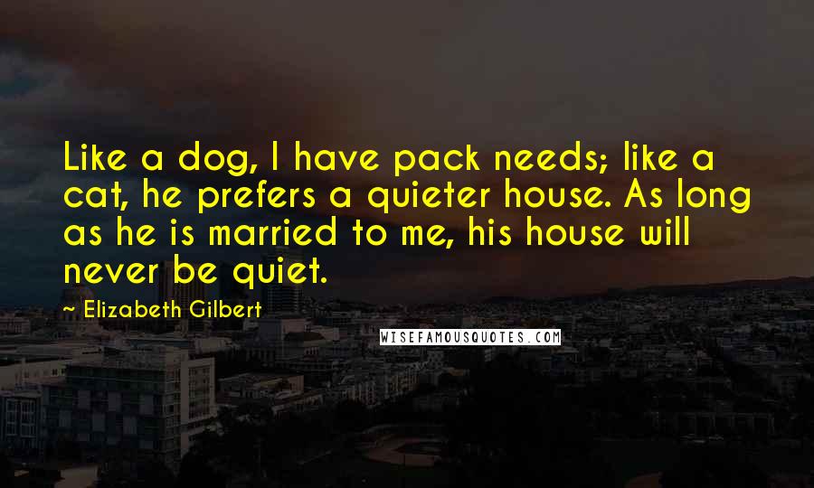 Elizabeth Gilbert Quotes: Like a dog, I have pack needs; like a cat, he prefers a quieter house. As long as he is married to me, his house will never be quiet.