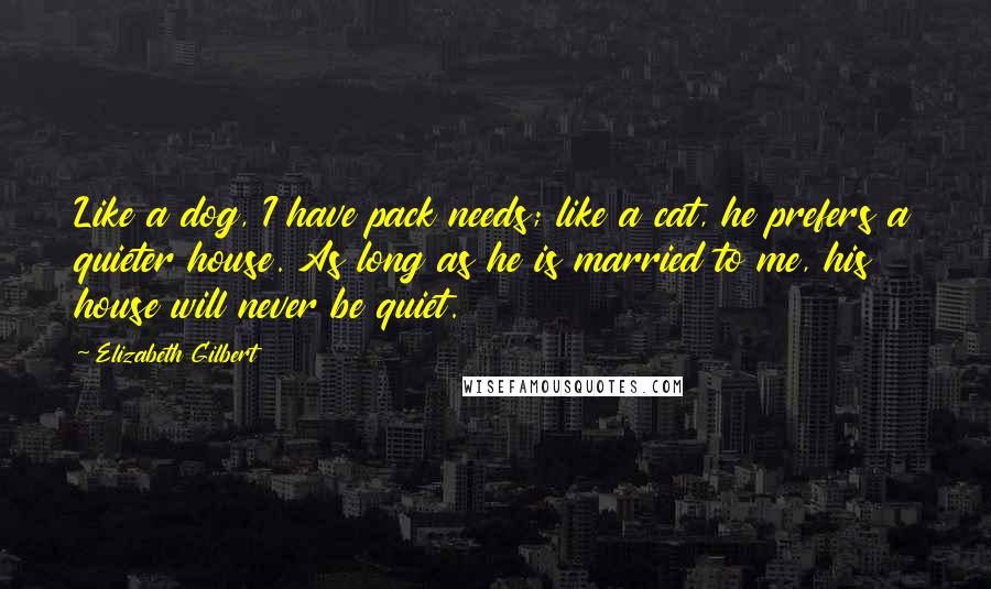 Elizabeth Gilbert Quotes: Like a dog, I have pack needs; like a cat, he prefers a quieter house. As long as he is married to me, his house will never be quiet.