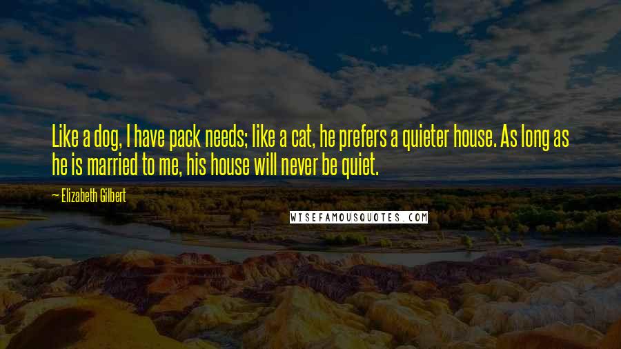 Elizabeth Gilbert Quotes: Like a dog, I have pack needs; like a cat, he prefers a quieter house. As long as he is married to me, his house will never be quiet.