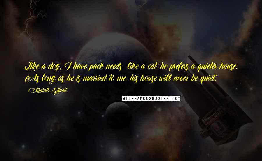 Elizabeth Gilbert Quotes: Like a dog, I have pack needs; like a cat, he prefers a quieter house. As long as he is married to me, his house will never be quiet.