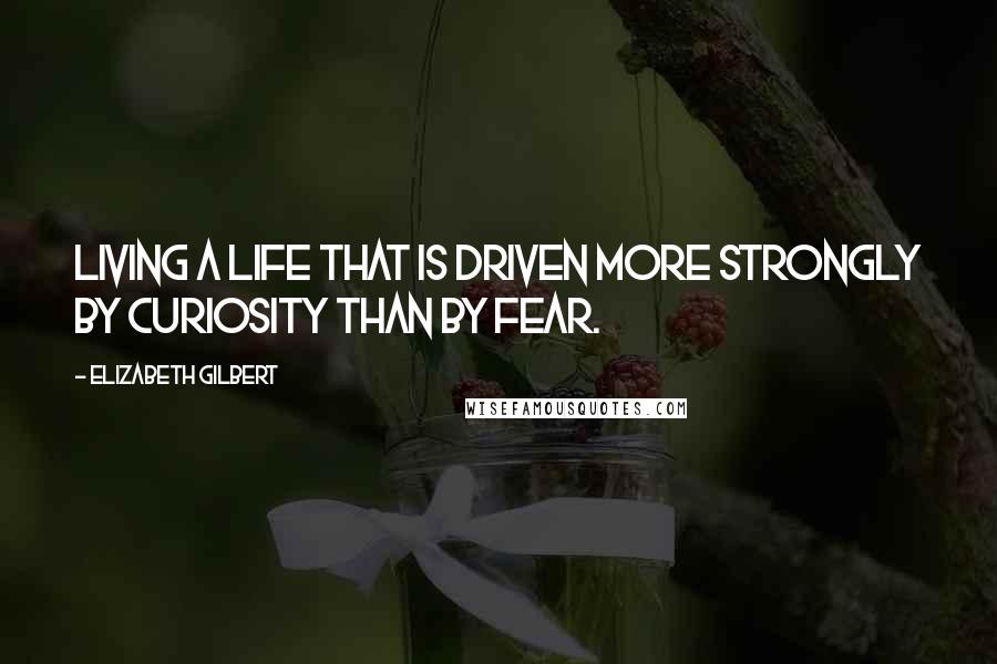 Elizabeth Gilbert Quotes: Living a life that is driven more strongly by curiosity than by fear.