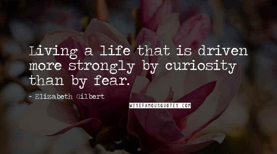 Elizabeth Gilbert Quotes: Living a life that is driven more strongly by curiosity than by fear.