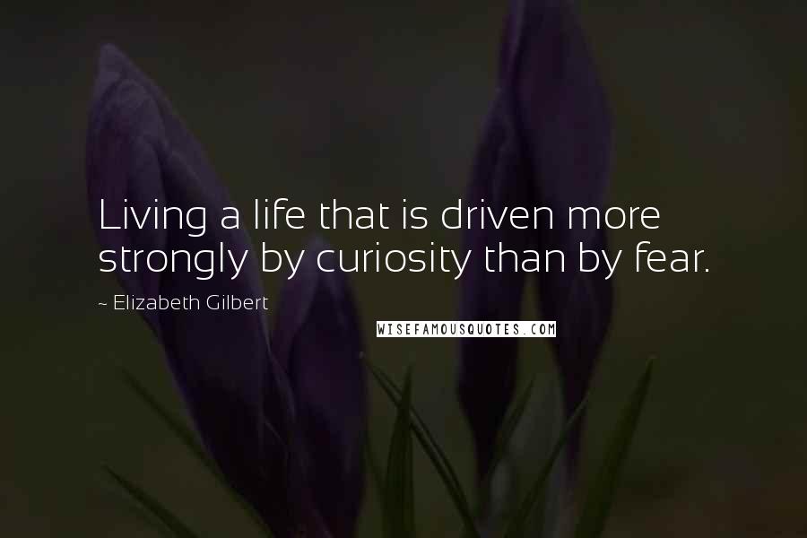 Elizabeth Gilbert Quotes: Living a life that is driven more strongly by curiosity than by fear.