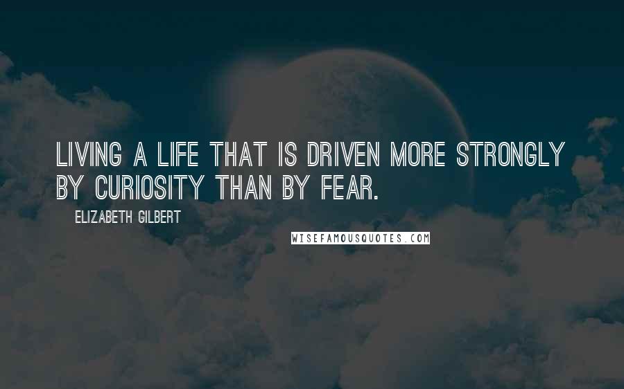 Elizabeth Gilbert Quotes: Living a life that is driven more strongly by curiosity than by fear.