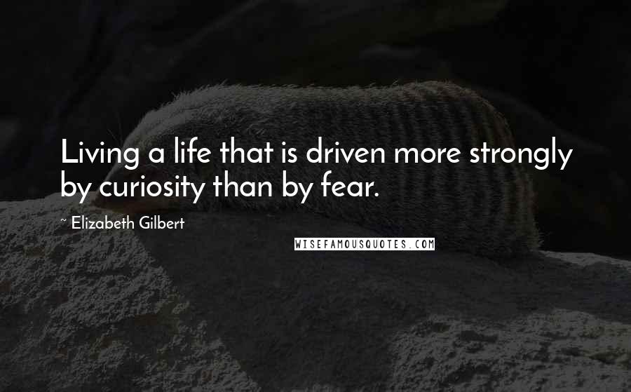 Elizabeth Gilbert Quotes: Living a life that is driven more strongly by curiosity than by fear.